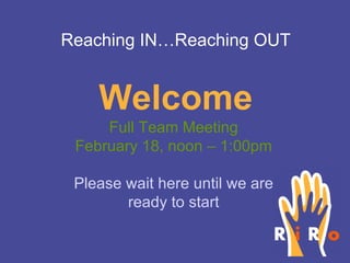 Welcome Full Team Meeting February 18, noon – 1:00pm Please wait here until we are ready to start Reaching IN…Reaching OUT 