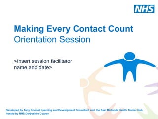 Making Every Contact Count
      Orientation Session

      <Insert session facilitator
      name and date>




Developed by Tony Connell Learning and Development Consultant and the East Midlands Health Trainer Hub,
hosted by NHS Derbyshire County
 