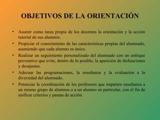 OBJETIVOS DE LA ORIENTACIÓN

•   Asumir como tarea propia de los docentes la orientación y la acción
    tutorial de sus alumnos.
•   Propiciar el conocimiento de las características propias del alumnado,
    asumiendo que cada alumno es único.
•   Realizar un seguimiento personalizado del alumnado con un enfoque
    preventivo que evite, dentro de lo posible, la aparición de disfunciones
    y desajustes.
•   Adecuar las programaciones, la enseñanza y la evaluación a la
    diversidad del alumnado.
•   Potenciar la coordinación de los profesores que imparten enseñanza a
    un mismo grupo de alumnos o a un alumno en particular, con el fin de
    unificar criterios y pautas de acción.
 