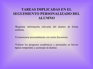 TAREAS IMPLICADAS EN EL
SEGUIMIENTO PERSONALIZADO DEL
           ALUMNO

•Registrar información relevante del alumno de forma
continua.

•Comunicarse personalmente con cierta frecuencia.

•Valorar los progresos académicos y personales en breves
lapsus temporales y aconsejar al alumno.
 