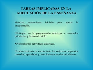 TAREAS IMPLICADAS EN LA
 ADECUACIÓN DE LA ENSEÑANZA

•Realizar evaluaciones        iniciales    para   ajustar   la
programación.

•Distinguir en la programación objetivos y contenidos
prioritarios y básicos del ciclo.

•Diferenciar las actividades didácticas.

•Evaluar teniendo en cuenta tanto los objetivos propuestos
como las capacidades y conocimientos previos del alumno.
 