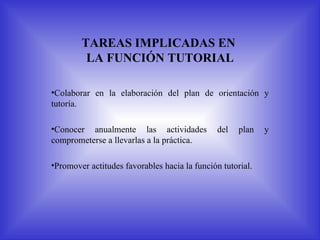TAREAS IMPLICADAS EN
         LA FUNCIÓN TUTORIAL

•Colaborar en la elaboración del plan de orientación y
tutoría.

•Conocer anualmente las actividades            del   plan   y
comprometerse a llevarlas a la práctica.

•Promover actitudes favorables hacia la función tutorial.
 