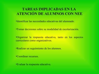 TAREAS IMPLICADAS EN LA
ATENCIÓN DE ALUMNOS CON NEE
•Identificar las necesidades educativas del alumnado.

•Tomar decisiones sobre su modalidad de escolarización.

•Organizar la respuesta educativa, tanto en los aspectos
curriculares como organizativos.

•Realizar un seguimiento de los alumnos.

•Coordinar recursos.

•Evaluar la respuesta educativa.
 