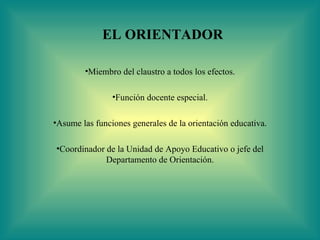 EL ORIENTADOR

        •Miembro del claustro a todos los efectos.

                •Función docente especial.

•Asume las funciones generales de la orientación educativa.

•Coordinador de la Unidad de Apoyo Educativo o jefe del
             Departamento de Orientación.
 
