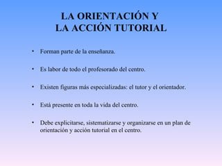 LA ORIENTACIÓN Y
         LA ACCIÓN TUTORIAL

• Forman parte de la enseñanza.

• Es labor de todo el profesorado del centro.

• Existen figuras más especializadas: el tutor y el orientador.

• Está presente en toda la vida del centro.

• Debe explicitarse, sistematizarse y organizarse en un plan de
  orientación y acción tutorial en el centro.
 