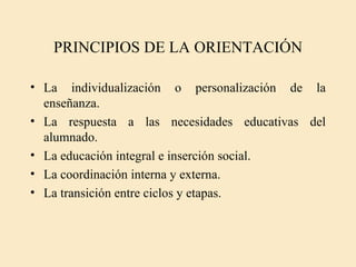 PRINCIPIOS DE LA ORIENTACIÓN

• La individualización o personalización de la
  enseñanza.
• La respuesta a las necesidades educativas del
  alumnado.
• La educación integral e inserción social.
• La coordinación interna y externa.
• La transición entre ciclos y etapas.
 