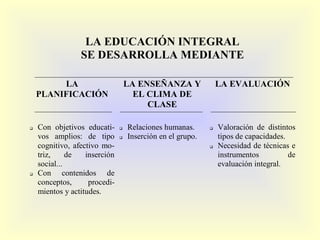LA EDUCACIÓN INTEGRAL
                 SE DESARROLLA MEDIANTE

         LA                        LA ENSEÑANZA Y               LA EVALUACIÓN
    PLANIFICACIÓN                    EL CLIMA DE
                                        CLASE

   Con objetivos educati-        Relaciones humanas.         Valoración de distintos
    vos amplios: de tipo          Inserción en el grupo.       tipos de capacidades.
    cognitivo, afectivo mo-                                    Necesidad de técnicas e
    triz,     de   inserción                                    instrumentos          de
    social...                                                   evaluación integral.
   Con contenidos de
    conceptos,      procedi-
    mientos y actitudes.
 