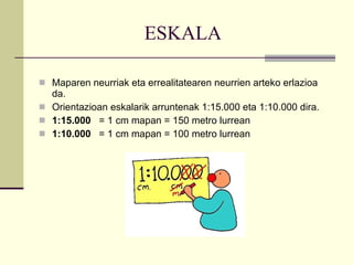 ESKALA  Maparen neurriak eta errealitatearen neurrien arteko erlazioa da. Orientazioan eskalarik arruntenak  1:15.000 eta 1:10.000 dira.   1:15.000   = 1 cm mapan = 150 metro lurrean 1:10.000   = 1 cm mapan = 100 metro lurrean 