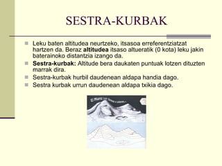 SESTRA-KURBAK Leku baten altitudea neurtzeko, itsasoa erreferentziatzat hartzen da. Beraz  altitudea  itsaso altueratik (0 kota) leku jakin baterainoko distantzia izango da. Sestra-kurbak:  Altitude bera daukaten puntuak lotzen dituzten marrak dira. Sestra-kurbak hurbil daudenean aldapa handia dago.  Sestra kurbak urrun daudenean aldapa txikia dago. 