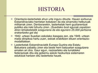 HISTORIA Orientazio-lasterketek ehun urte inguru dituzte. Hauen sorburua Eskandinaviako herrietan kokatzen da eta oinarrizko helburuak militarrak ziren. Denborarekin, lasterketak herri guztiarentzat publiko eta ireki bihurtu ziren.  (Suediako bost egunak ospatzen diren lehiaketetatik ezagunena da eta egunero 25.000 pertsona erakartzeko gai da) 1942. urtean Suedian eskolako ikasgaia zen, eta 1949. urtean maila olinpikoa hartu zuen, eskiak erabiltzen dituen orientazio-modalitatean. Lasterketak Eskandinaviatik Europa Guztira eta Estatu Batuetara zabaldu ziren eta beste herri batzuetan ezagutzera ematen ari dira. Gaur egun, nazioarteko eta lurraldeko federazioak ditu eta gobernu askok hezkuntza sistemaren edukitzat hartzen ditu lasterketa hauek. 