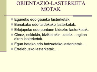 ORIENTAZIO-LASTERKETA MOTAK Eguneko edo gaueko lasterketak. Banakako edo taldekako lasterketak. Erlojupeko edo puntuen bidezko lasterketak. Oinez, eskiekin, bizikletekin, zaldiz... egiten diren lasterketak. Egun bateko edo batzuetako lasterketak… Errelebuzko lasterketak…. 