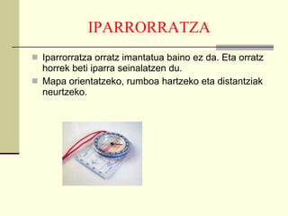IPARRORRATZA   Iparrorratza orratz imantatua baino ez da. Eta orratz horrek beti iparra seinalatzen du.  Mapa orientatzeko, rumboa hartzeko eta distantziak neurtzeko. 