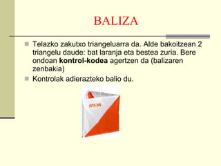 BALIZA Telazko zakutxo triangeluarra da. Alde bakoitzean 2 triangelu daude: bat laranja eta bestea zuria. Bere ondoan  kontrol-kodea  agertzen da (balizaren zenbakia) Kontrolak adierazteko balio du. 