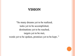 VISION “ So many dreams yet to be realized, tasks yet to be accomplished, destinations yet to be reached, targets yet to be met, words yet to be spoken, promises yet to be kept..”  