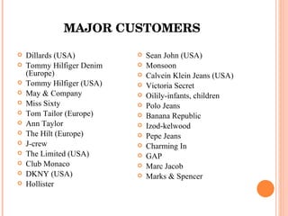 MAJOR CUSTOMERS Dillards (USA) Tommy Hilfiger Denim (Europe) Tommy Hilfiger (USA) May & Company Miss Sixty Tom Tailor (Europe) Ann Taylor The Hilt (Europe) J-crew The Limited (USA) Club Monaco DKNY (USA) Hollister Sean John (USA) Monsoon Calvein Klein Jeans (USA) Victoria Secret Oilily-infants, children Polo Jeans Banana Republic Izod-kelwood Pepe Jeans Charming In GAP Marc Jacob Marks & Spencer 