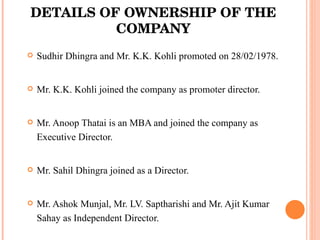 DETAILS OF OWNERSHIP OF THE COMPANY Sudhir Dhingra and Mr. K.K. Kohli promoted on 28/02/1978.  Mr. K.K. Kohli joined the company as promoter director. Mr. Anoop Thatai is an MBA and joined the company as Executive Director. Mr. Sahil Dhingra joined as a Director. Mr. Ashok Munjal, Mr. LV. Saptharishi and Mr. Ajit Kumar Sahay as Independent Director. 