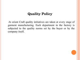 Quality Policy At orient Craft quality initiatives are taken at every stage of garment manufacturing. Each department in the factory is subjected to the quality norms set by the buyer or by the company itself . 