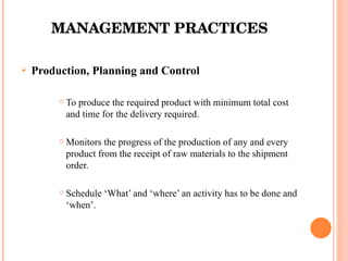 MANAGEMENT PRACTICES Production, Planning and Control To produce the required product with minimum total cost and time for the delivery required. Monitors the progress of the production of any and every product from the receipt of raw materials to the shipment order. Schedule ‘What’ and ‘where’ an activity has to be done and ‘when’.  