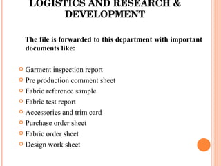 LOGISTICS AND RESEARCH & DEVELOPMENT The file is forwarded to this department with important documents like: Garment inspection report Pre production comment sheet Fabric reference sample Fabric test report Accessories and trim card Purchase order sheet Fabric order sheet Design work sheet 