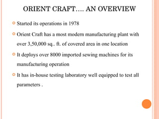 ORIENT CRAFT…. AN OVERVIEW Started its operations in 1978 Orient Craft has a most modern manufacturing plant with over 3,50,000 sq.. ft. of covered area in one location It deploys over 8000 imported sewing machines for its manufacturing operation It has in-house testing laboratory well equipped to test all parameters . 
