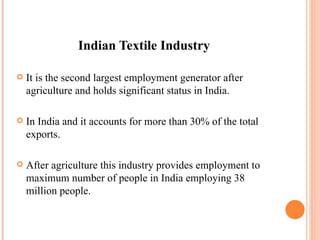 Indian Textile Industry It is the second largest employment generator after agriculture and holds significant status in India. In India and it accounts for more than 30% of the total exports. After agriculture this industry provides employment to maximum number of people in India employing 38 million people. 