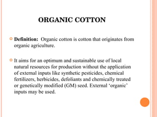 ORGANIC COTTON Definition:  Organic cotton is cotton that originates from organic agriculture. It aims for an optimum and sustainable use of local natural resources for production without the application of external inputs like synthetic pesticides, chemical fertilizers, herbicides, defoliants and chemically treated or genetically modified (GM) seed. External ‘organic’ inputs may be used. 