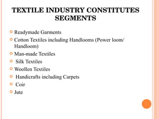 TEXTILE INDUSTRY CONSTITUTES SEGMENTS Readymade Garments Cotton Textiles including Handlooms (Power loom/ Handloom)  Man-made Textiles Silk Textiles Woollen Textiles Handicrafts including Carpets Coir Jute 
