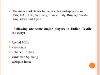 The main markets for Indian textiles and apparels are USA, UAE, UK, Germany, France, Italy, Russia, Canada, Bangladesh and Japan. Following are some major players in Indian Textile Industry: Arvind Mills Raymonds  Reliance Textiles  Vardhman Spinning  Welspun India 