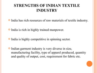 STRENGTHS OF INDIAN TEXTILE INDUSTRY India has rich resources of raw materials of textile industry. India is rich in highly trained manpower.  India is highly competitive in spinning sector. Indian garment industry is very diverse in size, manufacturing facility, type of apparel produced, quantity and quality of output, cost, requirement for fabric etc. 
