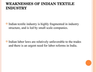  WEAKNESSES OF INDIAN TEXTILE INDUSTRY Indian textile industry is highly fragmented in industry structure, and is led by small scale companies.  Indian labor laws are relatively unfavorable to the trades and there is an urgent need for labor reforms in India.  