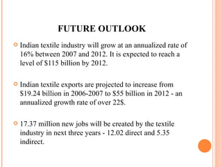 FUTURE OUTLOOK Indian textile industry will grow at an annualized rate of 16% between 2007 and 2012. It is expected to reach a level of $115 billion by 2012. Indian textile exports are projected to increase from $19.24 billion in 2006-2007 to $55 billion in 2012 - an annualized growth rate of over 22$. 17.37 million new jobs will be created by the textile industry in next three years - 12.02 direct and 5.35 indirect.  