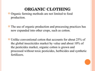 ORGANIC CLOTHING Organic farming methods are not limited to food production. The use of organic production and processing practices has now expanded into other crops, such as cotton. Unlike conventional cotton that accounts for about 25% of the global insecticides market by value and about 10% of the pesticides market, organic cotton is grown and processed without toxic pesticides, herbicides and synthetic fertilizers. 