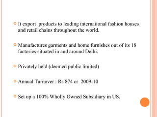 It export  products to leading international fashion houses and retail chains throughout the world. Manufactures garments and home furnishes out of its 18 factories situated in and around Delhi. Privately held (deemed public limited)   Annual Turnover : Rs 874 cr  2009-10 Set up a 100% Wholly Owned Subsidiary in US. 