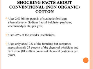 SHOCKING FACTS ABOUT CONVENTIONAL (NON ORGANIC) COTTON Uses 2.03 billion pounds of synthetic fertilizers (formaldehyde, Sodium Lauryl Sulphate, parabens, chemical dyes etc) per year. Uses 25% of the world’s insecticides . Uses only about 3% of the farmland but consumes approximately 25 percent of the chemical pesticides and fertilizers (84 million pounds of chemical pesticides per year) 