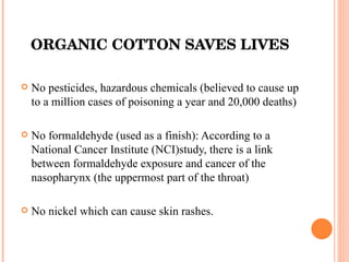ORGANIC COTTON SAVES LIVES No pesticides, hazardous chemicals (believed to cause up to a million cases of poisoning a year and 20,000 deaths) No formaldehyde (used as a finish): According to a National Cancer Institute (NCI)study, there is a link between formaldehyde exposure and cancer of the nasopharynx (the uppermost part of the throat) No nickel which can cause skin rashes. 
