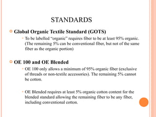 STANDARDS Global Organic Textile Standard (GOTS) To be labelled “organic” requires fiber to be at least 95% organic. (The remaining 5% can be conventional fiber, but not of the same fiber as the organic portion) OE 100 and OE Blended OE 100 only allows a minimum of 95% organic fiber (exclusive of threads or non-textile accessories). The remaining 5% cannot be cotton. OE Blended requires at least 5% organic cotton content for the blended standard allowing the remaining fiber to be any fiber, including conventional cotton. 