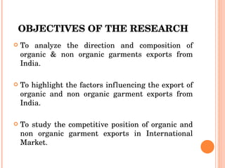 OBJECTIVES OF THE RESEARCH To analyze the direction and composition of organic & non organic garments exports from India. To highlight the factors influencing the export of organic and non organic garment exports from India. To study the competitive position of organic and non organic garment exports in International Market. 