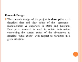 Research Design: The research design of the project is  descriptive  as it describes data and view points of the  garments  manufacturers & exporters in Delhi and Gurgaon. Descriptive research is used to obtain information concerning the current status of the phenomena to describe "what exists" with respect to variables in a given situation 