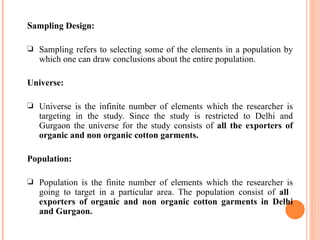 S ampling Design: Sampling refers to selecting some of the elements in a population by which one can draw conclusions about the entire population. Universe: Universe is the infinite number of elements which the researcher is targeting in the study. Since the study is restricted to Delhi and Gurgaon the universe for the study consists of  all the exporters of organic and non organic cotton garments. Population: Population is the finite number of elements which the researcher is going to target in a particular area. The population consist of  all   exporters of organic and non organic cotton garments in Delhi and Gurgaon. 