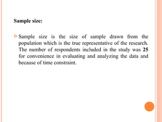 Sample size: Sample size is the size of sample drawn from the population which is the true representative of the research. The number of respondents included in the study was  25  for convenience in evaluating and analyzing the data and because of time constraint. 