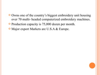 Owns one of the country’s biggest embroidery unit housing over 70 multi- headed computerized embroidery machines. Production capacity is 75,000 dozen per month. Major export Markets are U.S.A & Europe. 