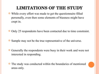 LIMITATIONS OF THE STUDY While every effort was made to get the questionnaire filled personally, even then some elements of biasness might have crept in. Only 25 respondents have been contacted due to time constraint. Sample may not be the true representative of the universe. Generally the respondents were busy in their work and were not interested in responding. The study was conducted within the boundaries of mentioned areas only. 