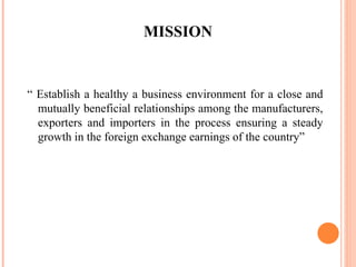 MISSION “  Establish a healthy a business environment for a close and mutually beneficial relationships among the manufacturers, exporters and importers in the process ensuring a steady growth in the foreign exchange earnings of the country” 