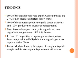 FINDINGS 30% of the organic exporters export women dresses and 27% of non organic exporters export shirts. 40% of the exporters produce organic cotton garments and 100% produce non organic cotton garments Most favorable export country for organic and non organic cotton garments is USA & Europe. In case of competition – organic garments exporters faces competition with Syria but non organic garments exporters with China Factor which influences the export of – organic is profit margin and for non organic is price competitiveness. 
