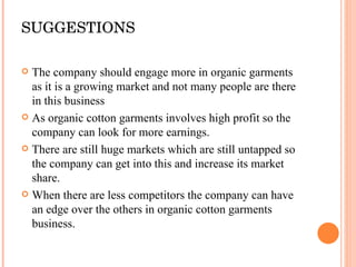 SUGGESTIONS The company should engage more in organic garments as it is a growing market and not many people are there in this business As organic cotton garments involves high profit so the company can look for more earnings. There are still huge markets which are still untapped so the company can get into this and increase its market share. When there are less competitors the company can have an edge over the others in organic cotton garments business. 