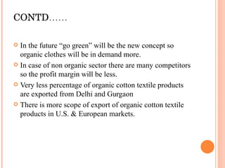 CONTD …… In the future “go green” will be the new concept so organic clothes will be in demand more. In case of non organic sector there are many competitors so the profit margin will be less. Very less percentage of organic cotton textile products are exported from Delhi and Gurgaon There is more scope of export of organic cotton textile products in U.S. & European markets. 