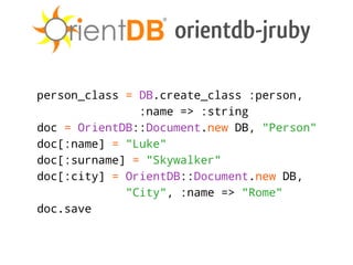 orientdb-jruby

person_class = DB.create_class :person,
               :name => :string
doc = OrientDB::Document.new DB, "Person"
doc[:name] = "Luke"
doc[:surname] = "Skywalker"
doc[:city] = OrientDB::Document.new DB,
             "City", :name => "Rome"
doc.save
 