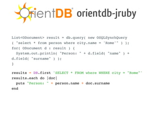 orientdb-jruby
List<ODocument> result = db.query( new OSQLSynchQuery
( "select * from person where city.name = 'Rome'" ) );
for( ODocument d : result ) {
  System.out.println( "Person: " + d.field( "name" ) +
d.field( "surname" ) );
}

results = DB.first 'SELECT * FROM where WHERE city = "Rome"'
results.each do |doc|
  puts "Person: " + person.name + doc.surname
end
 