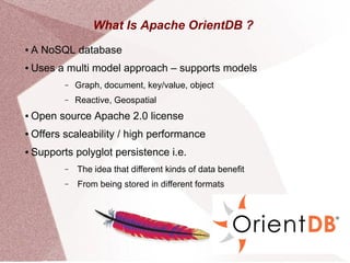 What Is Apache OrientDB ?
● A NoSQL database
● Uses a multi model approach – supports models
– Graph, document, key/value, object
– Reactive, Geospatial
● Open source Apache 2.0 license
● Offers scaleability / high performance
● Supports polyglot persistence i.e.
– The idea that different kinds of data benefit
– From being stored in different formats
 
