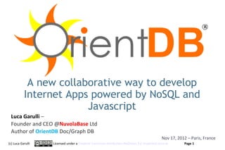 A new collaborative way to develop
           Internet Apps powered by NoSQL and
                        Javascript
 Luca Garulli –
 Founder and CEO @NuvolaBase Ltd
 Author of OrientDB Doc/Graph DB
                                                                                         Nov 17, 2012 – Paris, France
(c) Luca Garulli   Licensed under a Creative Commons Attribution-NoDerivs 3.0 Unported License      Page 1
                                                                                                  www.orientechnologies.com
 